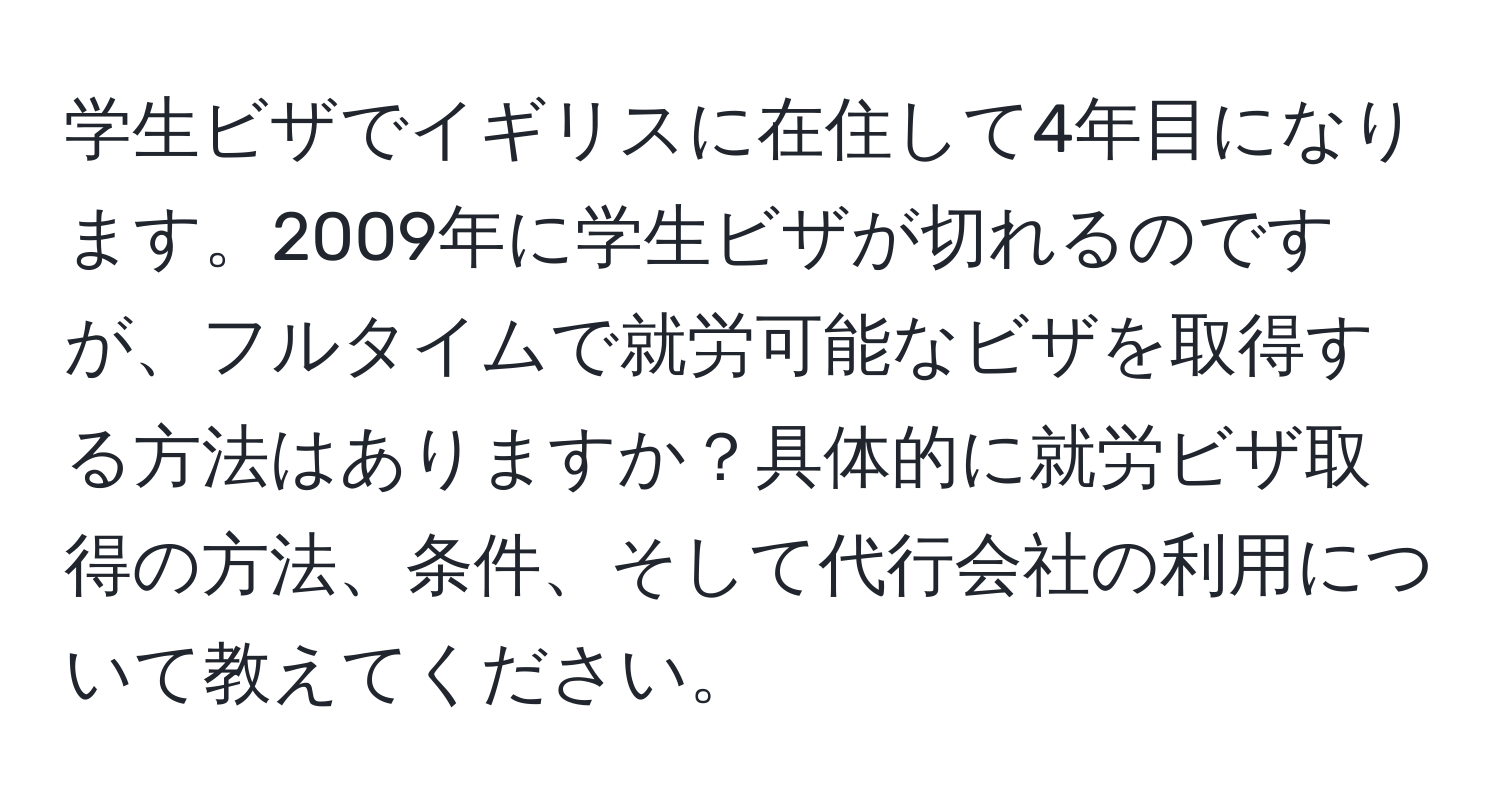 学生ビザでイギリスに在住して4年目になります。2009年に学生ビザが切れるのですが、フルタイムで就労可能なビザを取得する方法はありますか？具体的に就労ビザ取得の方法、条件、そして代行会社の利用について教えてください。