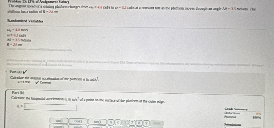 Problem 15: (3% of Assignment Value) 
The angular speed of a rotating platform changes from omega _0=4.8rads to omega =6.2 rad's at a constant rate as the platform moves through an angle △ θ =3.5
platfurm has a radius of R=24cm radians. The 
Randomized Variables
a_0=4beta rads
u=6.2m△ s
△ θ =3.5melens
R=24cm
nfiorspencento - tincking i8FENS-C4-6D-40-BF41-52018. In acioniones with Expert TA Toms of Service (crpying this nde 
Ran e f Expist EX λcssion 
Part (a) 
Calculate the angular acceleration of the platform α in rads^2.
a=2200 V Carrecs! 
Part (b) 
Calculate the tangential acceleration o, in m/s^2 of a point on the surface of the platform at the outer edge.
a_1=□
Grade Summary 
Deductions 
Potencial 1%
sin() cos() tan() ( 7 8 9