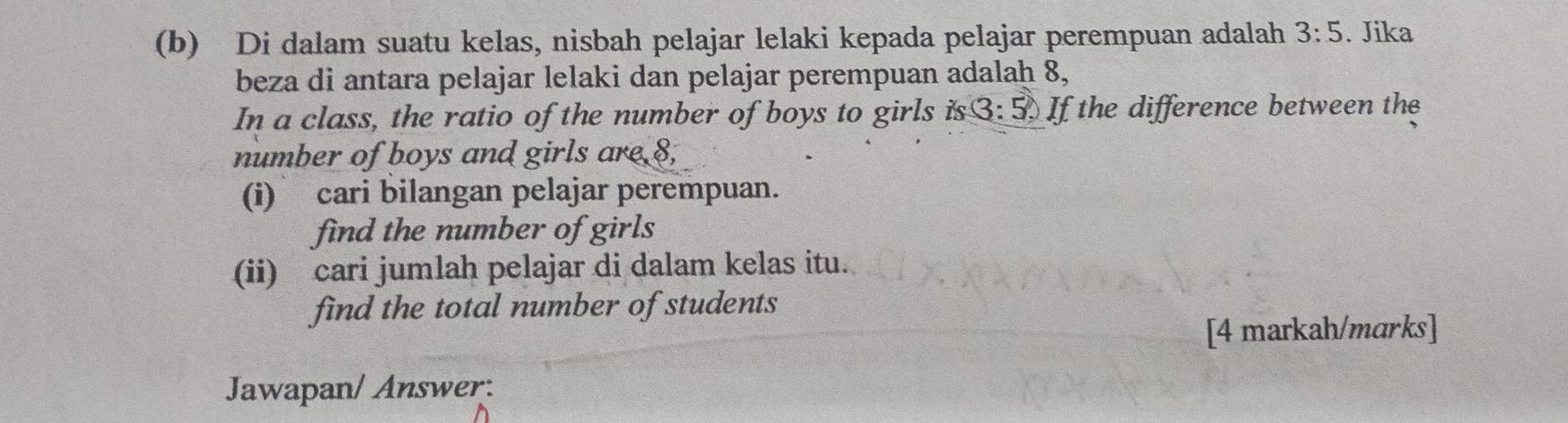 Di dalam suatu kelas, nisbah pelajar lelaki kepada pelajar perempuan adalah 3:5. Jika 
beza di antara pelajar lelaki dan pelajar perempuan adalaḥ 8, 
In a class, the ratio of the number of boys to girls is 3:5) If the difference between the 
number of boys and girls are 8, 
(i) cari bilangan pelajar perempuan. 
find the number of girls 
(ii) cari jumlah pelajar di dalam kelas itu. 
find the total number of students 
[4 markah/marks] 
Jawapan/ Answer: