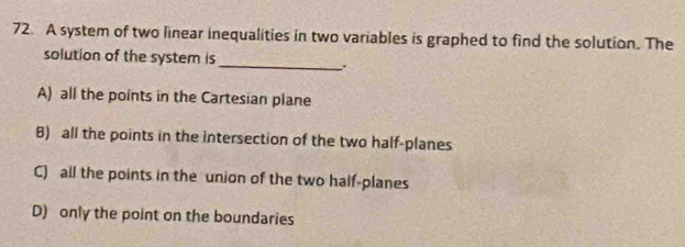 A system of two linear inequalities in two variables is graphed to find the solution. The
solution of the system is
_、.
A) all the points in the Cartesian plane
8) all the points in the intersection of the two half-planes
C) all the points in the union of the two half-planes
D) only the point on the boundaries