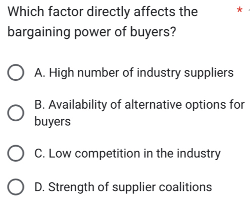 Which factor directly affects the ₹*
bargaining power of buyers?
A. High number of industry suppliers
B. Availability of alternative options for
buyers
C. Low competition in the industry
D. Strength of supplier coalitions