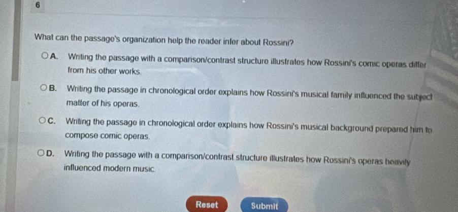 What can the passage's organization help the reader infer about Rossini?
A. Writing the passage with a comparison/contrast structure illustrates how Rossini's comic operas differ
from his other works.
B. Writing the passage in chronological order explains how Rossini's musical family influenced the sutject
matter of his operas.
C. Writing the passage in chronological order explains how Rossini's musical background prepared him in
compose comic operas.
D. Writing the passage with a comparison/contrast structure illustrates how Rossini's operas heavity
influenced modern music.
Reset Submit