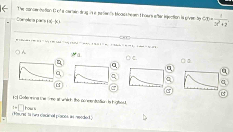 The concentration C of a certain drug in a patient's bloodstream t hours after injection is given by C(t)= t/3t^2+2 . 
Complete parts (a)-(c). 


A. 
B. 
C. 
D. 
o 
Q 
C 
C 
(c) Determine the time at which the concentration is highest.
t=□ hours
(Round to two decimal places as needed.)