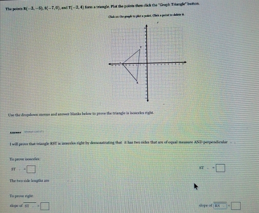 The points R(-3,-5), S(-7,0) , and T(-2,4) fom a triangle. Plot the points then click the "Graph Triangle" button. 
Click on the graph to plot a point. Click a poist to delese it. 
Use the dropdown meons and answer blanks below to prove the triangle is isosceles right. 
Answer 
I will prove that triangle RST is isosceles right by demonstrating that it has two sides that are of equal measure AND perpendicular 
To prove isosceles:
ST--□
ST=+□
The two side lengths are 
To prove right. 
slope of overline ST=□ slope of overline KS=□