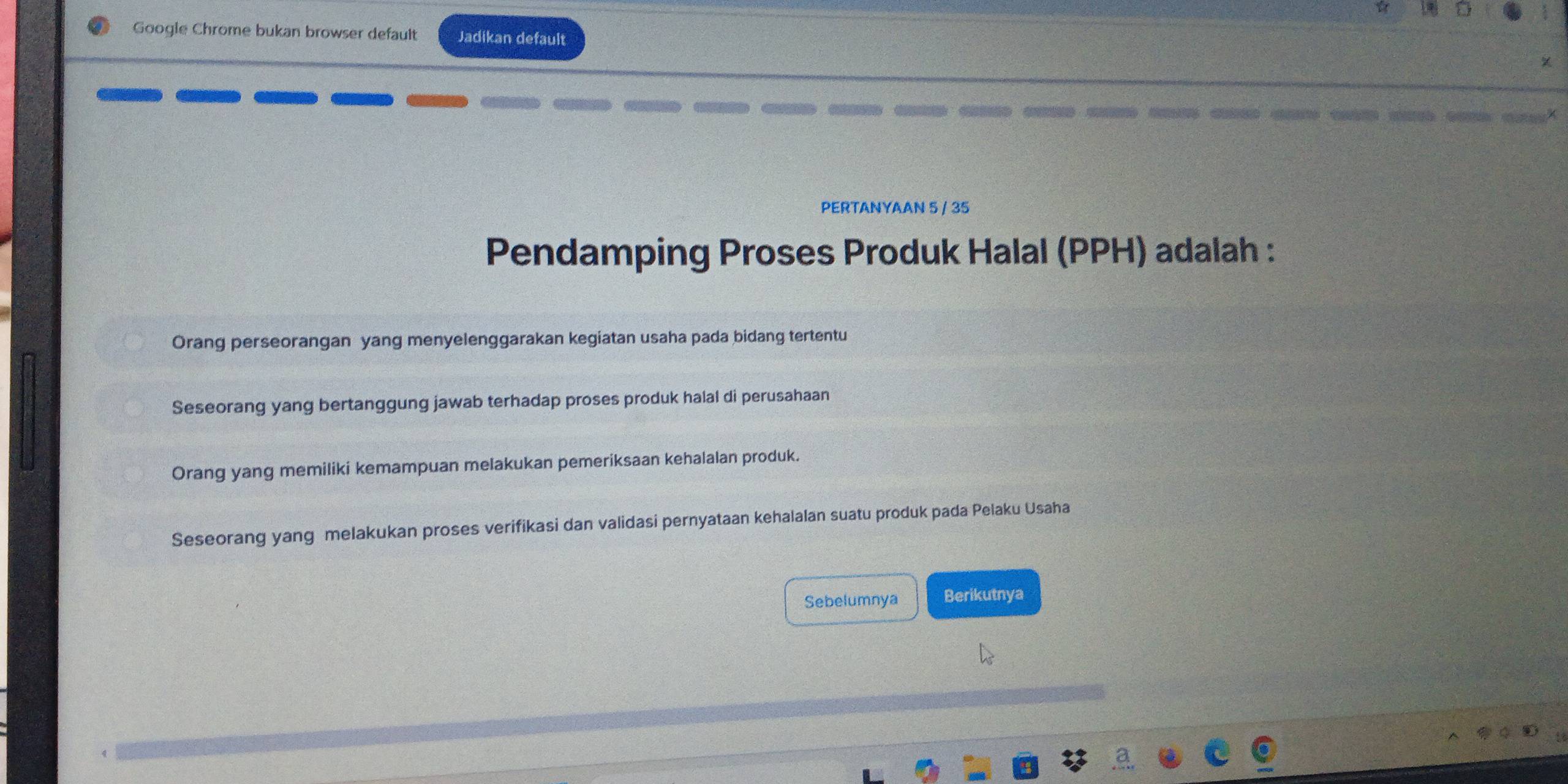 Google Chrome bukan browser default Jadikan default
PERTANYAAN 5 / 35
Pendamping Proses Produk Halal (PPH) adalah :
Orang perseorangan yang menyelenggarakan kegiatan usaha pada bidang tertentu
Seseorang yang bertanggung jawab terhadap proses produk halal di perusahaan
Orang yang memiliki kemampuan melakukan pemeriksaan kehalalan produk.
Seseorang yang melakukan proses verifikasi dan validasi pernyataan kehalalan suatu produk pada Pelaku Usaha
Sebelumnya Berikutnya