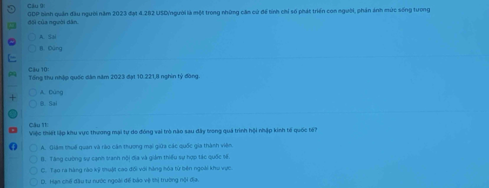 GDP bình quân đầu người năm 2023 đạt 4.282 USD/người là một trong những căn cứ để tính chỉ số phát triển con người, phản ánh mức sống tương
đối của người dân.
A. Sai
B. Đủng
Câu 10:
Tổng thu nhập quốc dân năm 2023 đạt 10.221, 8 nghìn tỷ đồng.
A. Đúng
+
B. Sai
Câu 11:
Việc thiết lập khu vực thương mại tự do đóng vai trò nào sau đây trong quá trình hội nhập kinh tế quốc tế?
A. Giảm thuế quan và rào cản thương mại giữa các quốc gia thành viên.
B. Tăng cường sự cạnh tranh nội địa và giảm thiếu sự hợp tác quốc tế.
C. Tạo ra hàng rào kỹ thuật cao đối với hàng hóa từ bên ngoài khu vực.
D. Hạn chế đầu tư nước ngoài để bảo vệ thị trường nội địa.