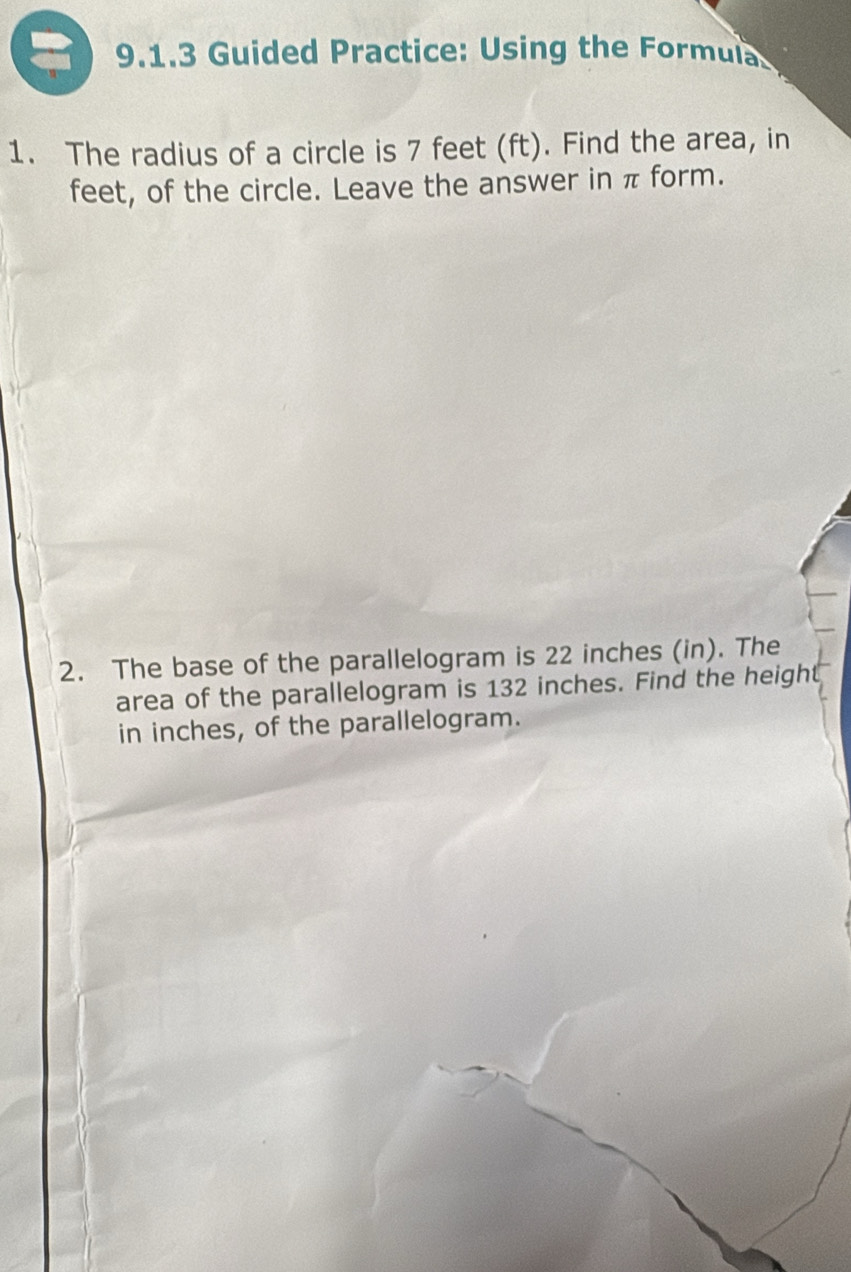 Guided Practice: Using the Formula 
1. The radius of a circle is 7 feet (ft). Find the area, in 
feet, of the circle. Leave the answer in π form. 
2. The base of the parallelogram is 22 inches (in). The 
area of the parallelogram is 132 inches. Find the height 
in inches, of the parallelogram.