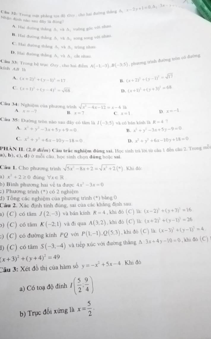 Cầu 32: Trong mặt phẳng toa độ Oxy , cho hai đường thắng 1/_2 x-2y+1=0,△ _2:3x-y+9
Nhận định nào sau đây là đùng?
A. Hai đường tháng A. và △ _2 vuāng góc với nhau.
B. Hai đường thắng △ _1 và △ _3 song song với nhau.
C. Hai đường thắng △ _1 và △ _2 trùng nhau
D. Hai đường thắng △ _1 và △ _1 cất nhau
Câu 33: Trong hệ trục Oxy , cho hai điểm A(-1,-3),B(-3:5) , phương trình đường tròn có đường
kính AB là (x+2)^2+(y-1)^2=sqrt(17)
A. (x+2)^2+(y-1)^2=17
B.
C. (x+1)^2+(y-4)^2=sqrt(68). (x+1)^2+(y+3)^2=68
D.
Cầu 34: Nghiệm của phương trình sqrt(x^2-4x-12)=x-4 x=-1
A x=-7 B x=7 C x=1 D.
Cầu 35: Đường tròn nào sau đây có tâm là I(-3;5) và có bán kính là R=4 ?
A. x^2+y^2-3x+5y+9=0 x^2+y^2-3x+5y-9=0
B.
C. x^2+y^2+6x-10y-18=0 x^2+y^2+6x-10y+18=0
D.
PHAN II (2,0 điểm) Cầu trấc nghiệm đúng sai. Học sinh trả lời từ câu 1 đến câu 2. Trong mỗi
a), b), c), d) ở mỗi câu. học sinh chọn đúng hoặc sai
Cầu 1. Cho phương trình sqrt(5x^2-8x+2)=sqrt(x^3+2)(*) Khì đó:
a) x^2+2≥ 0 dúng forall x∈ R
b) Bình phương hai về ta được 4x^2-3x=0
c) Phương trình (*) có 2 nghiệm
d) Tổng các nghiệm của phương trình (*) băng 0
Cầu 2, Xác định tính đúng, sai của các khăng định sau:
) (C) có tâm J(2,-3) và bán kính R=4 , khi đó (C) là (x-2)^2+(y+3)^2=16
b) (C) có tâm K(-2,1) và dí qua A(3;2) , khi đó (C) là: (x+2)^2+(y-1)^2=26
c) (C) có đường kính PQ với P(1,-1),Q(5,3) , khi đó  C) là (x-3)^2+(y-1)^2=4
d) (C) có tâm S(-3,-4) và tiếp xúc với đường thăng △ 3x+4y-10=0 , khi △ 6(C)
(x+3)^2+(y+4)^2=49
Câu 3: Xét đồ thị của hàm số y=-x^2+5x-4 Khi đó
a) Có toạ độ đỉnh I( 5/2 , 9/4 )
b) Trục đối xứng là x= 5/2 