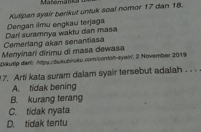 atem ati k a 
Kutipan syair berikut untuk soal nomor 17 dan 18.
Dengan ilmu engkau terjaga
Dari suramnya waktu dan masa
Cemerlang akan senantiasa
Menyinari dirimu di masa dewasa
Dikutip darl: https://bukubiruku.com/contoh-syair/, 2 November 2019
7. Arti kata suram dalam syair tersebut adalah . . .
A. tidak bening
B. kurang terang
C. tidak nyata
D. tidak tentu