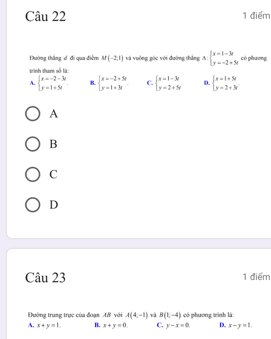 Đường thắng đ đi qua điểm M(-2;1) và vuông góc với đường thắng Delta :beginarrayl x=1-3t y=-2+5tendarray. có phương
trình tham số là:
A. beginarrayl x=-2-3t y=1+5tendarray.. B. beginarrayl x=-2+5t y=1+3tendarray.. C. beginarrayl x=1-3t y=2+5tendarray.. D. beginarrayl x=1+5t y=2+3tendarray.. 
A
B
C
D
Câu 23 1 điểm
Đường trung trực của đoạn AB với A(4;-1) và B(1;-4) có phương trình là:
A. x+y=1. B. x+y=0. C. y-x=0. D. x-y=1.