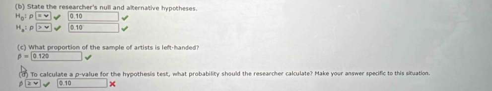 State the researcher's null and alternative hypotheses.
H_0 : 0.10
H_a : D v 0. 10
(c) What proportion of the sample of artists is left-handed?
beta =0.120
(a) To calculate a p -value for the hypothesis test, what probability should the researcher calculate? Make your answer specific to this situation.
beta |≥ 0.10 x