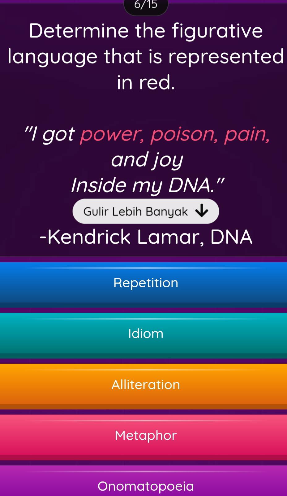 6/15
Determine the figurative
language that is represented
in red.
"I got power, poison, pain,
and joy
Inside my DNA."
Gulir Lebih Banyak
-Kendrick Lamar, DNA
Repetition
Idiom
Alliteration
Metaphor
Onomatopoeia