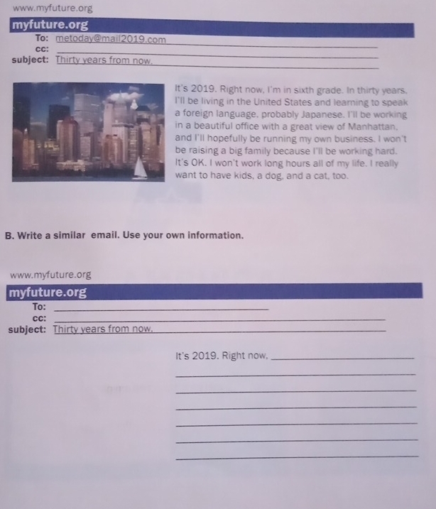 myfuture.org 
_ 
To: metoday@mail2019.com 
_ 
CC: 
_ 
subject: Thirty years from now. 
's 2019, Right now, I'm in sixth grade. In thirty years. 
ll be living in the United States and learning to speak 
foreign language, probably Japanese. I'll be working 
n a beautiful office with a great view of Manhattan. 
nd I'll hopefully be running my own business. I won't 
e raising a big family because I'll be working hard. 
's OK. I won't work long hours all of my life. I really 
ant to have kids, a dog, and a cat, too. 
B. Write a similar email. Use your own information. 
www.myfuture.org 
myfuture.org 
To:_ 
CC:_ 
subject: Thirty years from now._ 
It's 2019. Right now,_ 
_ 
_ 
_ 
_ 
_ 
_