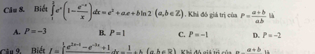 Biết ∈tlimits _1^(2e^x)(1- (e^(-x))/x )dx=e^2+a.e+bln 2(a,b∈ Z). Khi đó giá trị của P= (a+b)/ab  là
A. P=-3 B. P=1 C. P=-1 D. P=-2
Câu 9. Biết I=∈t frac e^(2x-1)-e^(-3x)+1dx-frac 1+h(ah∈ R) Khi đó giá trị củ _ a+b 1