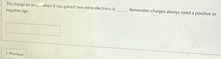 The charge on an ion when it has gained two extra electrons is _. Remember charges always need a positive or 
negative sign. 
Previous