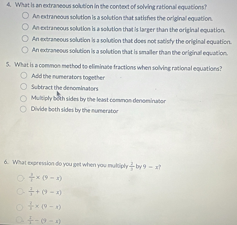 What is an extraneous solution in the context of solving rational equations?
An extraneous solution is a solution that satisfes the original equation.
An extraneous solution is a solution that is larger than the original equation.
An extraneous solution is a solution that does not satisfy the original equation.
An extraneous solution is a solution that is smaller than the original equation.
5. What is a common method to eliminate fractions when solving rational equations?
Add the numerators together
Subtract the denominators
Multiply both sides by the least common denominator
Divide both sides by the numerator
6. What expression do you get when you multiply  2/3  by 9-x ?
 3/2 * (9-x)
 2/3 +(9-x)
 2/3 * (9-x)
 2/3 -(9-x)