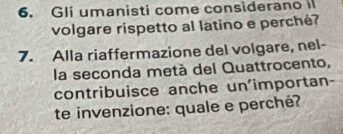 Gli umanisti come considerano i 
volgare rispetto al latino e perché? 
7. Alla riaffermazione del volgare, nel- 
la seconda metà del Quattrocento, 
contribuisce anche un'importan- 
te invenzione: quale e perché?