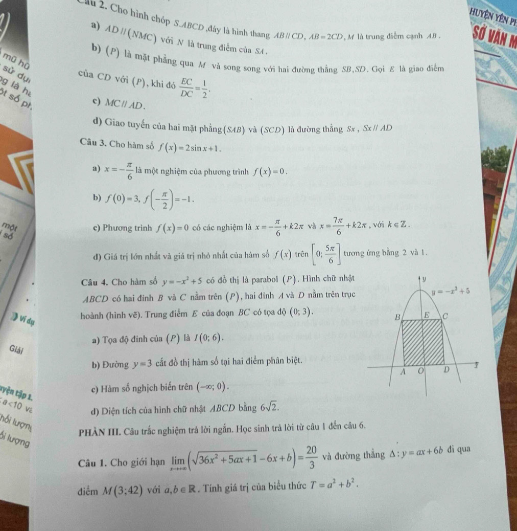 Huyện yên pi
lu 2. Cho hình chóp S.ABCD ,đây là hình thang ABparallel CD,AB=2CD , M là trung điểm cạnh AB . Sở văn m
a) ADparallel (NMC) ) với N là trung điểm của SA .
mũ hù
b) (P) là mặt phẳng qua M và song song với hai đường thắng SB,SD. Gọi £ là giao điểm
sử dụi
của CD với (P), khi đó  EC/DC = 1/2 .
g là hé
t số pr
c) MCparallel AD.
d) Giao tuyến của hai mặt phẳng(SAB) và (SCD) là dường thẳng Sx,Sx//AD
Câu 3. Cho hàm số f(x)=2sin x+1.
a) x=- π /6  là một nghiệm của phương trình f(x)=0.
b) f(0)=3,f(- π /2 )=-1.
một c) Phương trình f(x)=0 có các nghiệm là x=- π /6 +k2π và x= 7π /6 +k2π , với k∈ Z.
số
d) Giá trị lớn nhất và giá trị nhỏ nhất của hàm số f(x) trên [0; 5π /6 ] tương ứng bằng 2 và 1.
Câu 4. Cho hàm số y=-x^2+5 có đồ thị là parabol (P).  Hình chữ nhật
ABCD có hai đỉnh B và C nằm trên (P), hai đinh A và D nằm trên trục
》 Ví dụ
hoành (hình vẽ). Trung điểm E của đoạn BC có tọa độ (0;3).
a) Tọa độ đinh của (p ) là I(0;6).
Giải
b) Đường y=3 cắt đồ thị hàm số tại hai điểm phân biệt.
c) Hàm số nghịch biến trên (-∈fty ;0).
tyện tập 1.
a<10</tex>
d) Diện tích của hình chữ nhật ABCD bằng 6sqrt(2).
lối lượn
PHÀN III. Câu trắc nghiệm trả lời ngắn. Học sinh trả lời từ câu 1 đến câu 6.
ối lượng
Câu 1. Cho giới hạn limlimits _xto +∈fty (sqrt(36x^2+5ax+1)-6x+b)= 20/3  và đường thẳng △ :y=ax+6b di qua
điểm M(3;42) với a,b∈ R. Tính giá trị của biểu thức T=a^2+b^2.