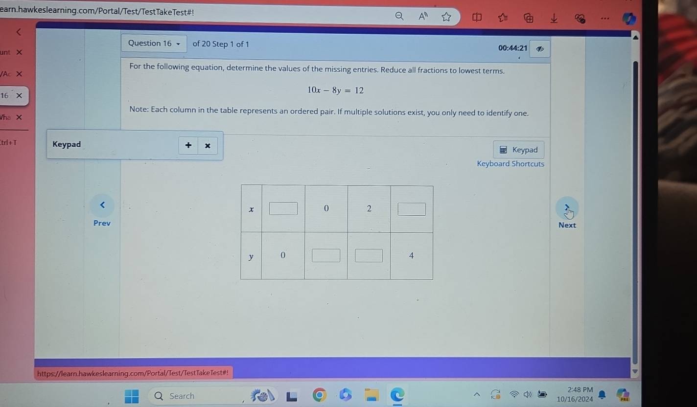 earn.hawkeslearning.com/Portal/Test/TestTakeTest#! 
Question 16 of 20 Step 1 of 1 00:44:21 
unt 
For the following equation, determine the values of the missing entries. Reduce all fractions to lowest terms. 
A
16
10x-8y=12
Note: Each column in the table represents an ordered pair. If multiple solutions exist, you only need to identify one. 
Wha X 
trl+T Keypad Keypad 
Keyboard Shortcuts 
PrevNext 
https://learn.hawkeslearning.com/Portal/Test/TestTakeTest#! 
2:48 PM 
Search 10/16/2024