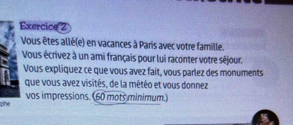 Vous êtes allé(e) en vacances à Paris avec votre famille. 
Vous écrivez à un ami français pour lui raconter votre séjour. 
Vous expliquez ce que vous avez fait, vous parlez des monuments 
que vous avez visités, de la météo et vous donnez 
vos impressions. (60 mots minimum.) 
phe 
9