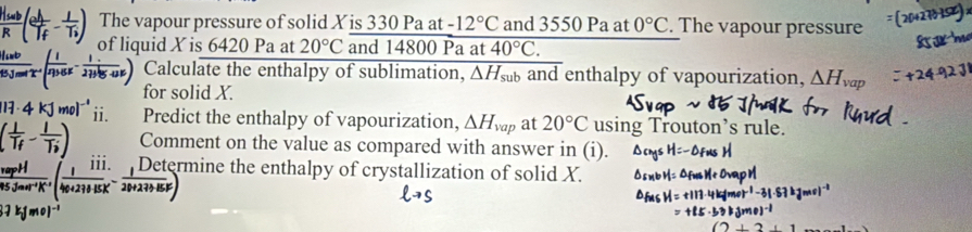 The vapour pressure of solid X is 330 Pa at -12°C and 3550 Pa at 0°C. The vapour pressure 
of liquid X is 6420 Pa at 20°C and 14800 Pa at 40°C. 
Calculate the enthalpy of sublimation, overline △ H_sub and enthalpy of vapourization, △ H_vap
for solid X. 
ii. Predict the enthalpy of vapourization, △ H_vap at 20°C using Trouton’s rule. 
Comment on the value as compared with answer in (i).
111._- 1/20+233.15F ) Determine the enthalpy of crystallization of solid X.