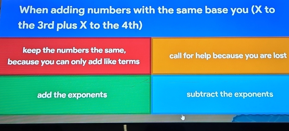 When adding numbers with the same base you (X to
the 3rd plus X to the 4th)
keep the numbers the same,
because you can only add like terms call for help because you are lost
add the exponents subtract the exponents