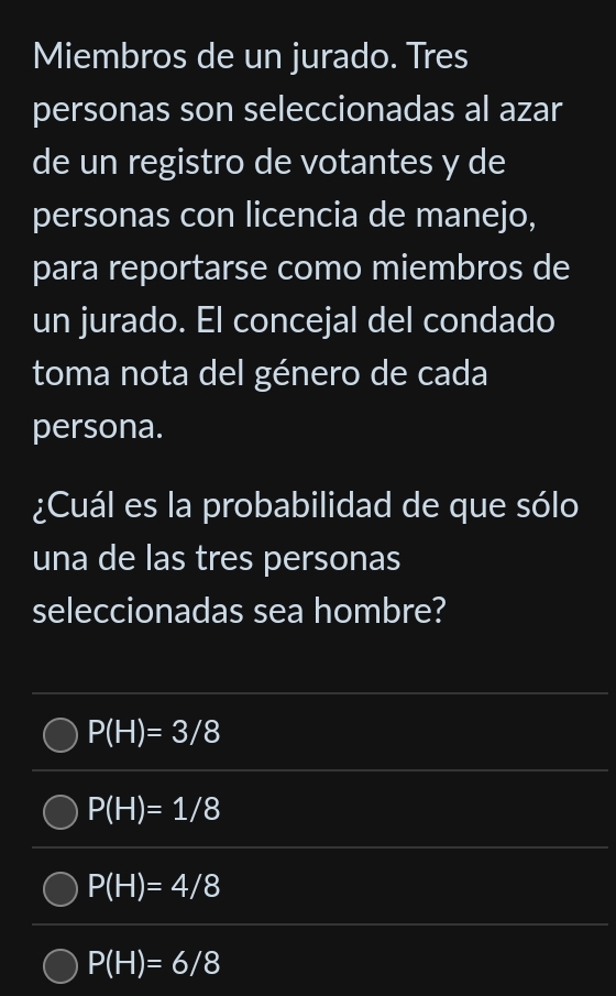 Miembros de un jurado. Tres
personas son seleccionadas al azar
de un registro de votantes y de
personas con licencia de manejo,
para reportarse como miembros de
un jurado. El concejal del condado
toma nota del género de cada
persona.
¿Cuál es la probabilidad de que sólo
una de las tres personas
seleccionadas sea hombre?
P(H)=3/8
P(H)=1/8
P(H)=4/8
P(H)=6/8