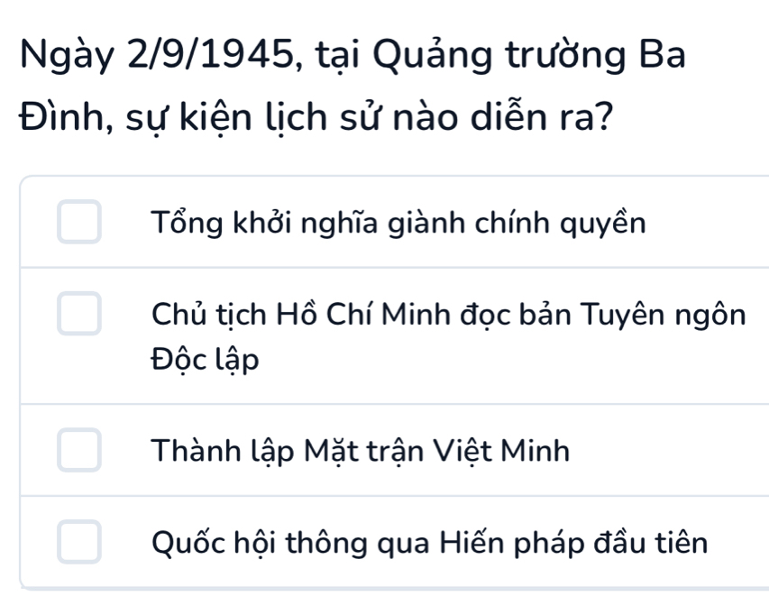 Ngày 2/9/1945, tại Quảng trường Ba
Đình, sự kiện lịch sử nào diễn ra?
Tổng khởi nghĩa giành chính quyền
Chủ tịch Hồ Chí Minh đọc bản Tuyên ngôn
Độc lập
Thành lập Mặt trận Việt Minh
Quốc hội thông qua Hiến pháp đầu tiên