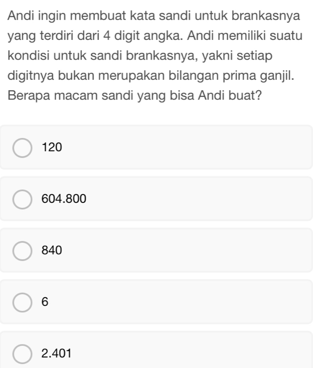 Andi ingin membuat kata sandi untuk brankasnya
yang terdiri dari 4 digit angka. Andi memiliki suatu
kondisi untuk sandi brankasnya, yakni setiap
digitnya bukan merupakan bilangan prima ganjil.
Berapa macam sandi yang bisa Andi buat?
120
604.800
840
6
2.401