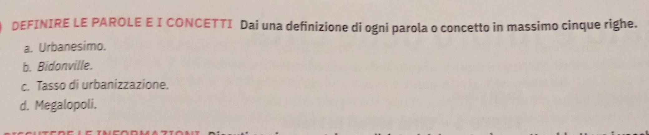 DEFINIRE LE PAROLE E I CONCETTI Dai una definizione di ogni parola o concetto in massimo cinque righe.
a. Urbanesimo.
b. Bidonville.
c. Tasso di urbanizzazione.
d. Megalopoli.