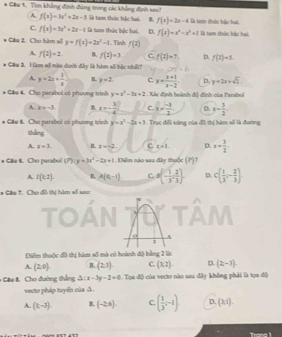 Cầu 1. Tìm khẳng định đủng trong các khẳng định sau?
A. f(x)=3x^2+2x-5 là tam thức bậc hai. B. f(x)=2x-4 là tam thức bậc hai.
C. f(x)=3x^3+2x-1 là tam thức bậc hai. D. f(x)=x^4-x^2+1 là tam thức bậc hai.
* Câu 2. Cho hàm số y=f(x)=2x^2-1. Tính f(2)
A. f(2)=2. B. f(2)=3. C, f(2)=7. D. f(2)=5.
* Cầu 3. Hàm số nào dưới đây là hàm số bậc nhất?
A. y=2x+ 1/x  B. y=2. C. y= (x+1)/x-2 . D, y=2x+sqrt(2).
* Cầu 4. Cho parabol có phương trình y=x^2-3x+2. Xác định hoành độ đỉnh của Parabol
A. x=-3. B. x=- 3/4  C. x= (-3)/2 . D. x= 3/2 .
* Cầu 5. Cho parabol có phương trình y=x^2-2x+3. Trục đối xứng của đồ thị hàm số là đường
thẳng
A. x=3. B. x=-2. C x=1. D. x= 3/2 .
* Cău 6. Cho parabol (P):y=3x^2-2x+1. Điểm nào sau đây thuộc (P)?
A. I(k2). B. A(0,-1). C. B(- 1/3 ; 2/3 ). D. c( 1/3 ;- 2/3 ).
* Câu 7. Cho đồ thị hàm số sau:
Điểm thuộc đồ thị hàm số mà có hoành độ bằng 2 là:
C.
D.
A. (2;0). (2,3). (3;2). (2,-3).
B.
9 Cầu B. Cho đường thẳng △ :x-3y-2=0. Tọa độ của vecto nào sau đây không phải là tọa độ
vecto pháp tuyến của Δ .
A. (k-3). (-2;6). C. ( 1/3 ;-1). D. (3;1).
B.