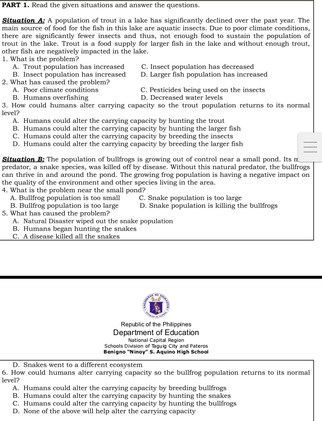 Read the given situations and answer the questions.
Situation A: A population of trout in a lake has significantly declined over the past year. The
main source of food for the fish in this lake are aquatic insects. Due to poor climate conditions,
there are significantly fewer insects and thus, not enough food to sustain the population of
trout in the lake. Trout is a food supply for larger fish in the lake and without enough trout,
other fish are negatively impacted in the lake.
1. What is the problem?
A. Trout population has increased C. Insect population has decreased
B. Insect population has increased D. Larger fish population has increased
2. What has caused the problem?
A. Poor climate conditions C. Pesticides being used on the insects
B. Humans overfishing D. Decreased water levels
3. How could humans alter carrying capacity so the trout population returns to its normal
level?
A. Humans could alter the carrying capacity by hunting the trout
B. Humans could alter the carrying capacity by hunting the larger fish
C. Humans could alter the carrying capacity by breeding the insects
D. Humans could alter the carrying capacity by breeding the larger fish
Situation B: The population of bullfrogs is growing out of control near a small pond. Its m
predator, a snake species, was killed off by disease. Without this natural predator, the bullfrogs
can thrive in and around the pond. The growing frog population is having a negative impact on
the quality of the environment and other species living in the area.
4. What is the problem near the small pond?
A. Bullfrog population is too small C. Snake population is too large
B. Bullfrog population is too large D. Snake population is killing the bullfrogs
5. What has caused the problem?
A. Natural Disaster wiped out the snake population
B. Humans began hunting the snakes
C. A disease killed all the snakes
Republic of the Philippines
Department of Education
National Capital Region
Schools Division of Taquiq City and Pateros
Benigno 'Ninoy” S. Aquino High School
D. Snakes went to a different ecosystem
6. How could humans alter carrying capacity so the bullfrog population returns to its normal
level?
A. Humans could alter the carrying capacity by breeding bullfrogs
B. Humans could alter the carrying capacity by hunting the snakes
C. Humans could alter the carrying capacity by hunting the bullfrogs
D. None of the above will help alter the carrying capacity