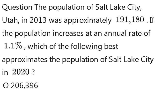 Question The population of Salt Lake City,
Utah, in 2013 was approximately 191,180. If
the population increases at an annual rate of
1.1% , which of the following best
approximates the population of Salt Lake City
in 2020 ?
O 206,396