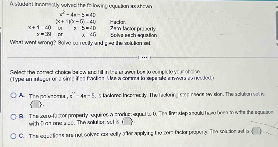 A student incorrectly solved the following equation as shown.
x^2-4x-5=40
(x+1)(x-5)=40 Factor.
x+1=40 or x-5=40 Zero-factor property
x=39 or x=45 Solve each equation.
What went wrong? Solve correctly and give the solution set.
Select the correct choice below and fill in the answer box to complete your choice.
(Type an integer or a simplified fraction. Use a comma to separate answers as needed.)
A. The polynomial, x^2-4x-5 , is factored incorrectly. The factoring step needs revision. The solution set is
B. The zero-factor property requires a product equal to 0. The first step should have been to write the equation
with 0 on one side. The solution set is
C. The equations are not solved correctly after applying the zero-factor property. The solution set is