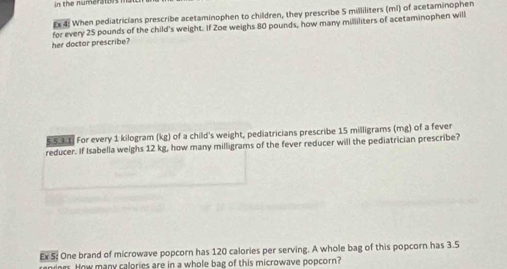 in the numerators ma 
Ex 4: When pediatricians prescribe acetaminophen to children, they prescribe 5 milliliters (ml) of acetaminophen 
for every 25 pounds of the child's weight. If Zoe weighs 80 pounds, how many milliliters of acetaminophen will 
her doctor prescribe? 
5.5.3.1. For every 1 kilogram (kg) of a child's weight, pediatricians prescribe 15 milligrams (mg) of a fever 
reducer. If Isabella weighs 12 kg, how many milligrams of the fever reducer will the pediatrician prescribe? 
Ex 5: One brand of microwave popcorn has 120 calories per serving. A whole bag of this popcorn has 3.5
renings. How many calories are in a whole bag of this microwave popcorn?