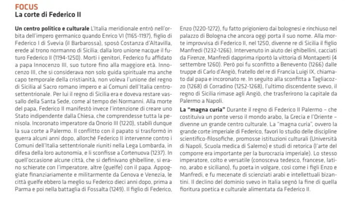 FOCUS
La corte di Federico II
Un centro político e culturale L'Italia meridionale entrò nell'or- Enzo (1220-1272), fu fatto prigioniero dai bolognesi e rinchiuso nel
bita dell'impero germanico quando Enrico VI (1165-1197), figlio di palazzo di Bologna che ancora oggi porta il suo nome. Alla mor-
Federico I di Svevia (il Barbarossa), sposò Costanza d'Altavilla, te improvvisa di Federico II, nel 1250, divenne re di Sicilia il figlio
erede al trono normanno di Sicilia; dalla loro unione nacque il fu- Manfredi (1232-1266). Intervenuto in aiuto dei ghibellini, cacciati
turo Federico II (1194-1250). Morti i genitori, Federico fu affidato da Firenze, Manfredi dapprima riportò la vittoria di Montaperti (4
a papa Innocenzo III, suo tutore fino alla maggiore età. Inno- settembre 1260). Però poi fu sconfitto a Benevento (1266) dalle
cenzo III, che si considerava non solo guida spirituale ma anche truppe di Carlo d'Angiò, fratello del re di Francia Luigi IX, chiama-
capo temporale della cristianità, non voleva l'unione del regno to dal papa e incoronato re. In seguito alla sconfitta a Tagliacoz-
di Sicilia al Sacro romano impero e ai Comuni dell'Italia centro- zo (1268) di Corradino (1252-1268), l'ultimo discendente svevo, il
settentrionale. Per lui il regno di Sicilia era e doveva restare vas- regno di Sicilia rimase agli Angiò, che trasferirono la capitale da
sallo della Santa Sede, come al tempo dei Normanni. Alla morte Palermo a Napoli.
del papa, Federico II manifestò invece l'intenzione di creare uno La “magna curia” Durante il regno di Federico II Palermo - che
Stato indipendente dalla Chiesa, che comprendesse tutta la pe- costituiva un ponte verso il mondo arabo, la Grecia e l'Oriente -
nisola. Incoronato imperatore da Onorio III (1220), stabilì dunque divenne un grande centro culturale. La ''magna curia'', ovvero la
la sua corte a Palermo. Il conflitto con il papato si trasformò in grande corte imperiale di Federico, favorì lo studio delle discipline
guerra alcuni anni dopo, allorché Federico II intervenne contro i scientifico-filosofiche, promosse istituzioni culturali (Università
Comuni dell’Italia settentrionale riuniti nella Lega Lombarda, in di Napoli, Scuola medica di Salerno) e studi di retorica (l’arte del
difesa della loro autonomia, e li sconfisse a Cortenuova (1237). In comporre era importante per la burocrazia imperiale). Lo stesso
quell'occasione alcune città, che si definivano ghibelline, si era- imperatore, colto e versatile (conosceva tedesco, francese, lati-
no schierate con l'imperatore, altre (guelfe) con il papa. Appog- no, arabo e siciliano), fu poeta in volgare, così come i figli Enzo e
giate finanziariamente e militarmente da Genova e Venezia, le Manfredi, e fu mecenate di scienziati arabi e intellettuali bizan-
città guelfe ebbero la meglio su Federico dieci anni dopo, prima a tini. Il declino del dominio svevo in Italia segnò la fine di quella
Parma e poi nella battaglia di Fossalta (1249). Il figlio di Federico, fioritura poetica e culturale alimentata da Federico II.