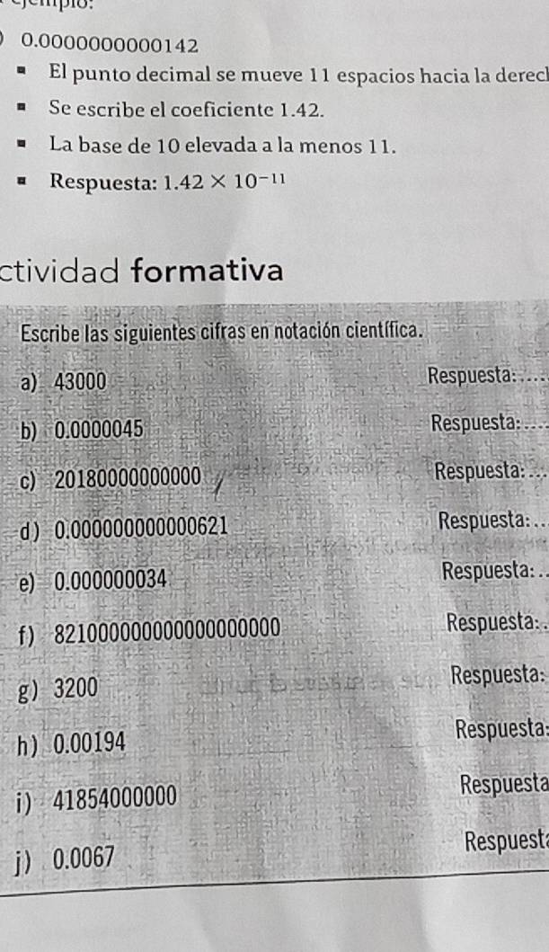 0.0000000000142
El punto decimal se mueve 11 espacios hacia la derecl 
Se escribe el coeficiente 1.42. 
La base de 10 elevada a la menos 11. 
Respuesta: 1.42* 10^(-11)
ctividad formativa 
Escribe las siguientes cifras en notación científica. 
a) 43000 Respuesta: ... 
b) 0.0000045 Respuesta: 
c) 20180000000000 Respuesta: ... 
d  0.000000000000621 Respuesta: .. 
e) 0.000000034 Respuesta: 
f) 821000000000000000000 Respuesta: . 
g 3200 Respuesta: 
h  0.00194 Respuesta: 
i) 41854000000 Respuesta 
j 0.0067 Respuest