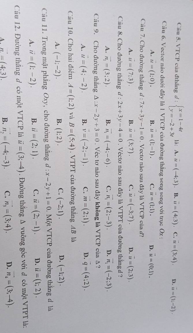 VTCP của đthắng d : beginarrayl x=1-4t y=-2+3tendarray. là: A. vector u=(-4;3) B. vector u=(4;3) C. vector u=(3;4). D. vector u=(1;-2).
Câu 6. Vector nào dưới đây là 1 VTCP của đường thắng song song với trục Ox :
A. vector u=(1;0). B. vector u=(1;-1). C. vector u=(1;1). D. vector u=(0;1).
Câu 7. Cho đường thắng d : 7x+3y-1=0. Vectơ nào sau đây là V TCP của d?
A. vector u=(7;3). B. vector u=(3;7). C. vector u=(-3;7). D. vector u=(2;3).
Câu 8. Cho đường thắng d:2x+3y-4=0.  Véctơ nào sau đây là VTPT của đường thắng d ?
A. vector n_1=(3;2). B. vector n_1=(-4;-6). C. vector n_1=(2;-3). D. overline n_1=(-2;3).
Câu 9. Cho đường thắng △ :x-2y+3=0. Véc tơ nào sau đây không là VTCP ciia△ ?
A. vector u=(4;-2). B. vector v=(-2;-1). C. vector m=(2;1). D. vector q=(4;2).
Câu 10. Cho hai điểm A=(1;2) và B=(5;4). VTPT của đường thắng AB là
B.
C.
D.
A. (-1;-2). (1;2). (-2;1). (-1;2).
Câu 11. Trong mặt phẳng Oxy, cho đường thắng d : x-2y+1=0 0.  Một VTCP của đường thắng đ là
A. vector u=(1;-2). B. vector u=(2;1). C. vector u=(2;-1). D. vector u=(1;2).
Câu 12. Đường thắng đ có một VTCP là vector u=(3;-4). Đường thắng Δ vuông góc với đ có một VTPT là:
A. vector n=(4:3).
B. vector n_2=(-4;-3). C. vector n_3=(3;4). D. vector n_4=(3;-4).