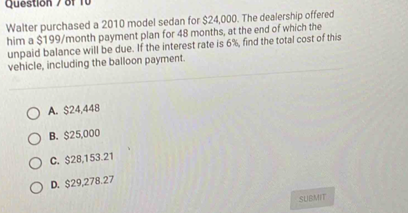 Walter purchased a 2010 model sedan for $24,000. The dealership offered
him a $199/month payment plan for 48 months, at the end of which the
unpaid balance will be due. If the interest rate is 6%, find the total cost of this
vehicle, including the balloon payment.
A. $24,448
B. $25,000
C. $28,153.21
D. $29,278.27
SUBMIT