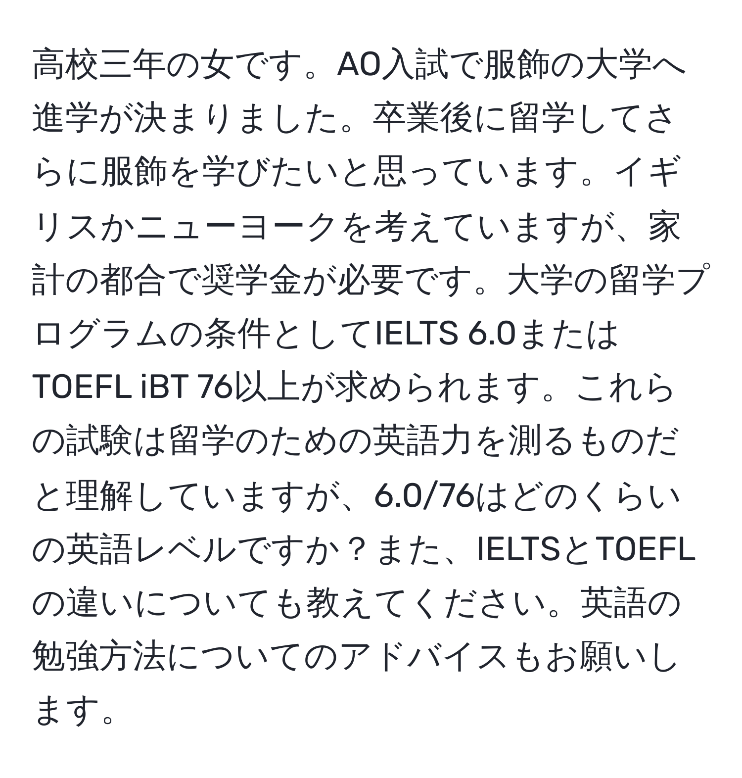 高校三年の女です。AO入試で服飾の大学へ進学が決まりました。卒業後に留学してさらに服飾を学びたいと思っています。イギリスかニューヨークを考えていますが、家計の都合で奨学金が必要です。大学の留学プログラムの条件としてIELTS 6.0またはTOEFL iBT 76以上が求められます。これらの試験は留学のための英語力を測るものだと理解していますが、6.0/76はどのくらいの英語レベルですか？また、IELTSとTOEFLの違いについても教えてください。英語の勉強方法についてのアドバイスもお願いします。