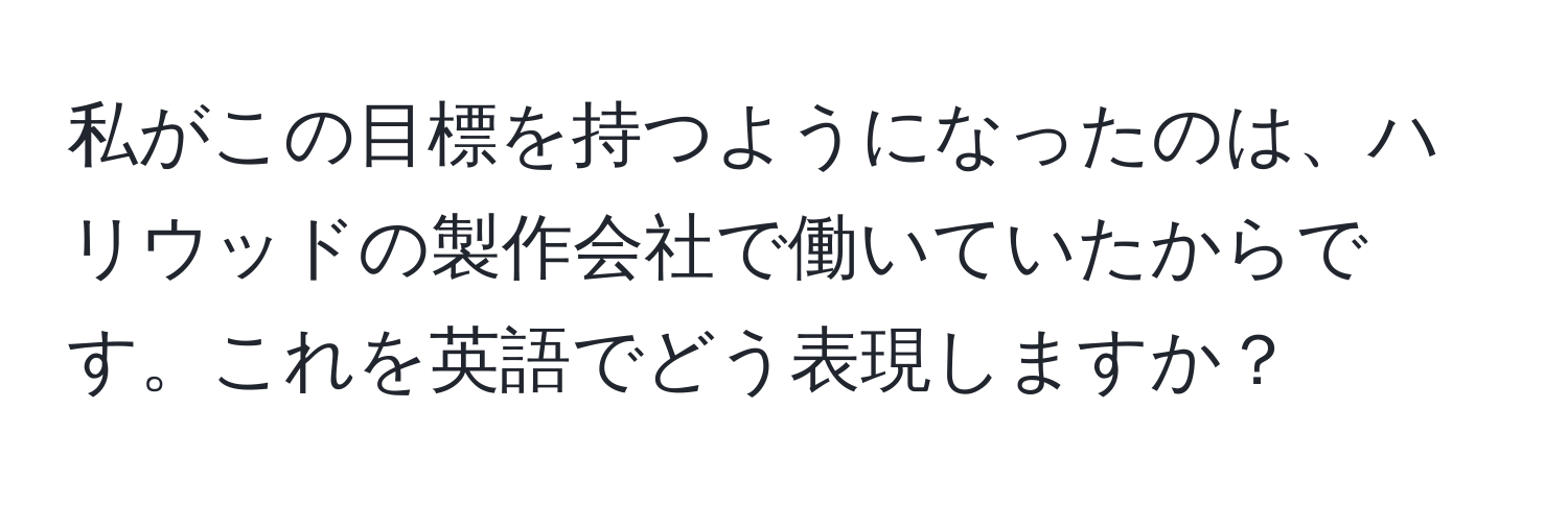 私がこの目標を持つようになったのは、ハリウッドの製作会社で働いていたからです。これを英語でどう表現しますか？