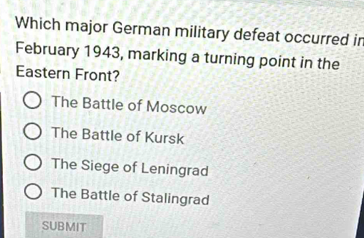 Which major German military defeat occurred in
February 1943, marking a turning point in the
Eastern Front?
The Battle of Moscow
The Battle of Kursk
The Siege of Leningrad
The Battle of Stalingrad
SUBMIT