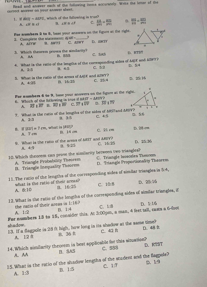 Read and answer each of the following items accurately. Write the letter of the
correct answer on your answer sheet.
1. If △ HIJsim △ EFG , which of the following is true?
A. ∠ H≌ ∠ I B. ∠ H≌ ∠ F C.  |UA|/|JH| = |EF|/|FG|  D. frac |Mendvmatrix |IJ|= |EF|/|FG| 
For numbers 2 to 5, base your answers on the figure at the right.
2. Complete the statement: △ JAKsim _ ?
A. △ SYW B. AWYS C. ASWY D. △ WSY
3. Which theorem proves the similarity?
A. AA B. SSS C. SAS D. RTST
4. What is the ratio of the lengths of the corresponding sides of △ AJK and △ SWY ?
A. 2:5 B. 4:5 C. 5:2 D. 5:4
5. What is the ratio of the areas of △ AJK and △ SWY? 25:16
A. 4:25 B. 16:25 C. 25:4 D.
For numbers 6 to 9, base your answers on the figure at the right.
6. Which of the following is true if △ RSTsim △ RUV
A. overline RSparallel overline RT B. overline RU overline RV C. overline ST overline UV D. overline SUparallel overline TV
7. What is the ratio of the lengths of the sides of △ RST and △ RUV D. 5:6
A. 2:3 B. 3:5 C. 4:5
8. If |SU|=7cm , what is |RU|?
A. 7 cm B. 14 cm C. 21 cm D. 28 cm
9. What is the ratio of the areas of ΔRST and △ RUV?
A. 4:9 B. 9:25 C. 16:25 D. 25:36
10. Which theorem can prove the similarity between two triangles?
A. Triangle Probability Theorem C. Triangle Isosceles Theorem
B. Triangle Inequality Theorem D. Triangle Proportionality Theorem
11.The ratio of the lengths of the corresponding sides of similar triangles is 5:4,
what is the ratio of their areas?
A. 8:10 B. 16:25 C. 10:8 D. 25:16
12. What is the ratio of the lengths of the corresponding sides of similar triangles, if
the ratio of their areas is 1:16 ?
A. 1:2 B. 1:4 C. 1:8 D. 1:16
For numbers 13 to 15, consider this. At 3:00 pm, a man, 4 feet tall, casts a 6-foot
shadow.
13. If a flagpole is 28 ft high, how long is its shadow at the same time?
A. 12 ft B. 36 ft C. 42 ft D. 48 ft
14. Which similarity theorem is best applicable for this situation?
A. AA B. SAS C. SSS D. RTST
15. What is the ratio of the shadow lengths of the student and the flagpole?
A. 1:3 B. 1:5 C. 1:7 D. 1:9