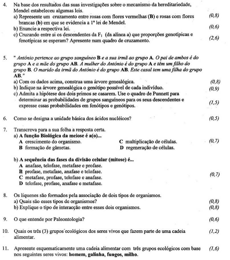 Na base dos resultados das suas investigações sobre o mecanismo da hereditariedade,
Mendel estabeleceu algumas leis.
a) Represente um cruzamento entre rosas com flores vermelhas (B) e rosas com flores (0,8)
brancas (b) em que se evidencia a 1^a lei de Mendel.
b) Enuncie a respectiva lei.
(0,6)
c) Cruzando entre si os descendentes da F_1 (da alínea a) que proporções genotípicas e (2,6)
fenotípicas se esperam? Apresente num quadro de cruzamento.
5. " António pertence ao grupo sanguíneo B e a sua irmã ao grupo A. O pai de ambos é do
grupo A e a mãe do grupo AB. A mulher do António é do grupo A e têm um filho do
grupo B. O marido da irmã do António é do grupo AB. Este casal tem uma filha do grupo
AB."
a) Com os dados acima, construa uma árvore genealógica. (0,8)
b) Indique na árvore genealógica o genótipo possível de cada indivíduo.
(0,9)
c) Admita a hipótese dos dois primos se casarem. Use o quadro de Punnett para
determinar as probabilidades de grupos sanguíneos para os seus descendentes e (1,5)
expresse essas probabilidades em fenótipos e genótipos.
6. Como se designa a unidade básica dos ácidos nucléicos? (0,5)
7. Transcreva para a sua folha a resposta certa.
a) A função Biológica da meiose é a(0).
A crescimento do organismo. C multiplicação de células. (0,7)
B formação de gâmetas. D regeneração de células.
b) A sequência das fases da divisão celular (mitose) é...
A anafase, telofase, metafase e profase.
B profase, metafase, anafase e telofase.
C metafase, profase, telofase e anafase.
(0,7)
D telofase, profase, anafase e metafase.
8. Os líquenes são formados pela associação de dois tipos de organismos.
a) Quais são esses tipos de organismos? (0,8)
b) Explique o tipo de interacção entre esses dois organismos. (0,8)
9. O que entende por Paleontologia? (0,6)
10. Quais os três (3) grupos´ecológicos dos seres vivos que fazem parte de uma cadeia (1,2)
alimentar.
11. Apresente esquematicamente uma cadeia alimentar com três grupos ecológicos com base (1,6)
nos seguintes seres vivos: homem, galinha, fungos, milho.