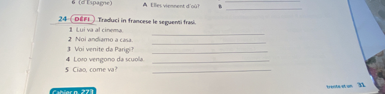 6 (d'Espagne) A Elles viennent d'où? B_ 
_ 
24 (défi Traduci in francese le seguenti frasi. 
_ 
1 Lui va al cinema. 
_ 
2 Noi andiamo a casa. 
3 Voi venite da Parigi?_ 
4 Loro vengono da scuola._ 
5 Ciao, come va?_ 
trente et un 31 
Cabier n 273