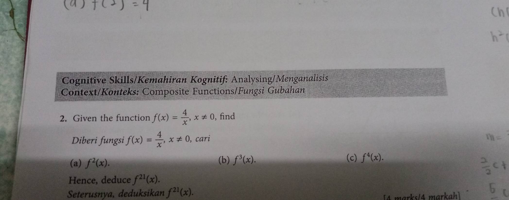 Ch 
Cognitive Skills/Kemahiran Kognitif: Analysing/Menganalisis 
Context/Konteks: Composite Functions/Fungsi Gubahan 
2. Given the function f(x)= 4/x , x!= 0 , find 
Diberi fungsi f(x)= 4/x , x!= 0 , cari
m=
(a) f^2(x). 
(b) f^3(x). (c) f^4(x). 
Hence, deduce f^(21)(x). 
Seterusnya, deduksikan f^(21)(x). 
[4 marks/4 markah]