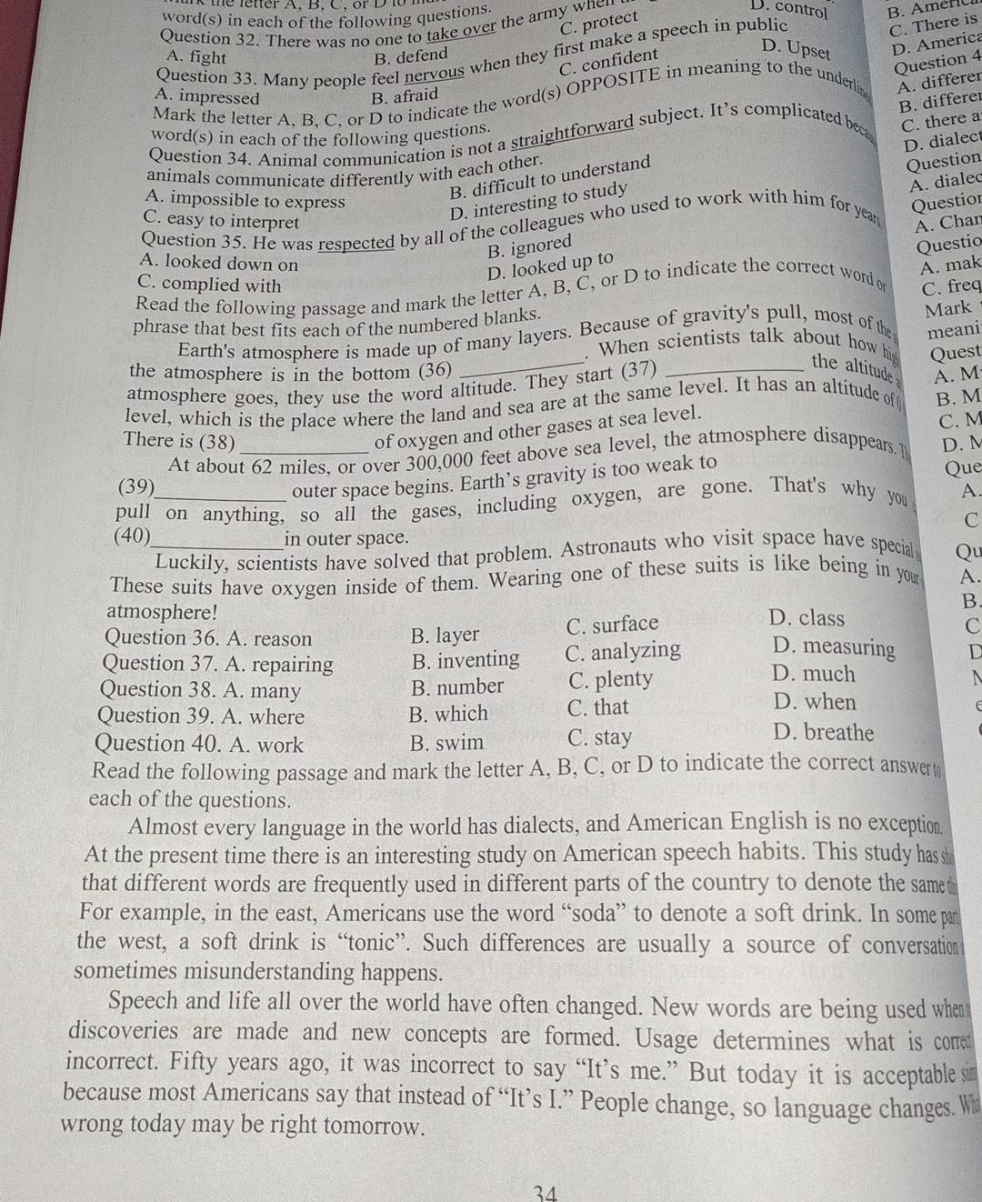 ter A, B, C, or   D  t  
word(s) in each of the following questions
D. control
C. protect
Question 32. There was no one to take over the army when
D. America
Question 33. Many people feel nervous when they first make a speech in public
C. There is
A. fight B. defend
Question 4
C. confident
D. Upset
A. differer
A. impressed B. afraid
B. differer
Mark the letter A, B, C, or D to indicate the word(s) OPPOSITE in meaning to the underlin
C. there a
D. dialect
Question 34. Animal communication is not a straightforward subject. It’s complicated beca word(s) in each of the following questions
animals communicate differently with each other.
B. difficult to understand
Question
D. interesting to study
A. dialec
A. impossible to express Questior
Question 35. He was respected by all of the colleagues who used to work with him for year C. easy to interpret A. Char
B. ignored
A. looked down on
D. looked up to
A. mak
Read the following passage and mark the letter A, B, C, or D to indicate the correct word or Questio
C. complied with C. freq
phrase that best fits each of the numbered blanks.
_
Earth's atmosphere is made up of many layers. Because of gravity's pull, most of the Mark
meani
.When scientists talk about how hig Quest
the atmosphere is in the bottom (36)
atmosphere goes, they use the word altitude. They start (37)_
the altitude 
level, which is the place where the land and sea are at the same level. It has an altitude of( A. M
of oxygen and other gases at sea level. B. M
There is (38)_ D. M
At about 62 miles, or over 300,000 feet above sea level, the atmosphere disappears. ] C. M
(39) Que
outer space begins. Earth’s gravity is too weak to
pull on anything, so all the gases, including oxygen, are gone. That's why you A.
C
(40)_ in outer space.
Luckily, scientists have solved that problem. Astronauts who visit space have special Qu
These suits have oxygen inside of them. Wearing one of these suits is like being in you A.
B.
atmosphere! D. class
Question 36. A. reason B. layer C. surface
C
D. measuring D
Question 37. A. repairing B. inventing C. analyzing D. much
Question 38. A. many B. number C. plenty D. when
Question 39. A. where B. which C. that
Question 40. A. work B. swim C. stay
D. breathe
Read the following passage and mark the letter A, B, C, or D to indicate the correct answer t
each of the questions.
Almost every language in the world has dialects, and American English is no exception
At the present time there is an interesting study on American speech habits. This study has s
that different words are frequently used in different parts of the country to denote the samet
For example, in the east, Americans use the word “soda” to denote a soft drink. In some par
the west, a soft drink is “tonic”. Such differences are usually a source of conversation
sometimes misunderstanding happens.
Speech and life all over the world have often changed. New words are being used when
discoveries are made and new concepts are formed. Usage determines what is come
incorrect. Fifty years ago, it was incorrect to say “It’s me.” But today it is acceptable s
because most Americans say that instead of “It’s I.” People change, so language changes. W
wrong today may be right tomorrow.
34