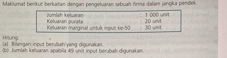 Maklumat berikut berkaitan dengan pengeluaran sebuah firma dalam jangka pendek. 
Jumlah keluaran ： 1 000 unit 
Keluaran purata 20 unit 
Keluaran marginal untuk input ke -50 30 unit 
Hitung: 
(a) Bilangan input berubah yang digunakan. 
(b) Jumlah keluaran apabila 49 unit input berubah digunakan.