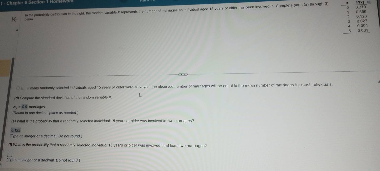 Chapter 6 Section 1 Homework 
In the probability distribution to the right, the random variable X represents the number of marriages an individual aged 15 years or older has been involved in. Complete parts (a) through (f) 
below
beginarrayr 480≤slant  * 800approx  hline 10562%  2056 40 hline 4004 hline 4004 hline endarray
E. If many randomly selected individuals aged 15 years or older were surveyed, the observed number of marriages will be equal to the mean number of marriages for most individuals 
(d) Compute the standard deviation of the random variable X.
sigma _X=0.9 marriages 
(Round to one decimal place as needed.) 
(e) What is the probability that a randomly selected individual 15 years or older was involved in two marriages?
0.123
(Type an integer or a decimal. Do not round.) 
(f) What is the probability that a randomly selected individual 15 years or older was involved in at least two marriages? 
(Type an integer or a decimal. Do not round.)