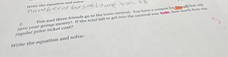 Write the equation and solve: 
You and three friends go to the town carnival. You have a coupon for $ zo off that will 
save your group money! If the total bill to get into the carnival was $10o, how much does one 
L 
regular price ticket cost? 
Write the equation and solve: